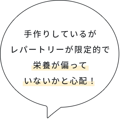 手作りしているがレバートリーが限定的で栄養が偏っていないかと心配！