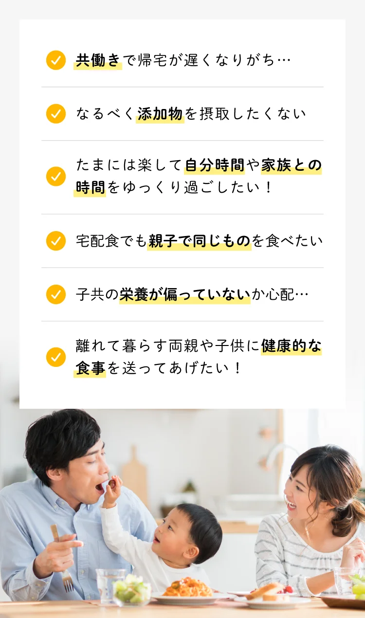 共働きで帰宅が遅くなりがち／なるべく添加物を摂取したくない／たまには楽して自分時間や家族との時間をゆっくり過ごしたい／宅配食でも親子で同じものを食べたい／子供の栄養が偏っていないか心配／離れて暮らす両親や子供に健康的な食事を送ってあげたい
